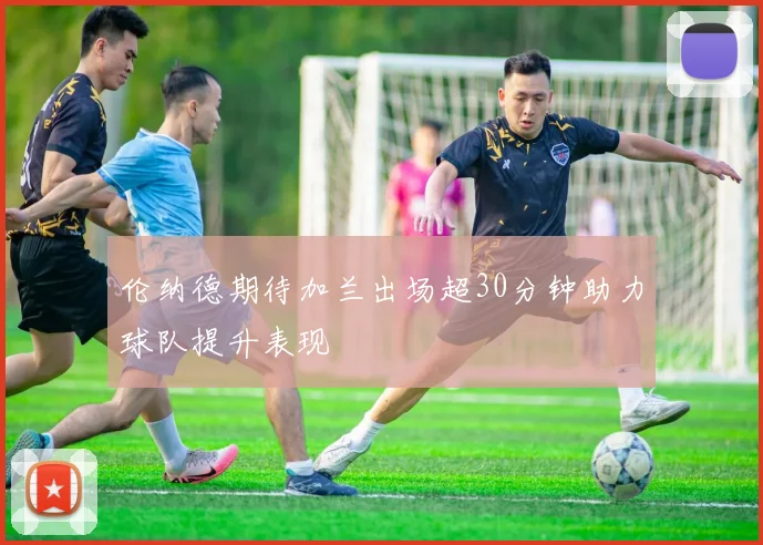 伦纳德期待加兰出场超30分钟助力球队提升表现