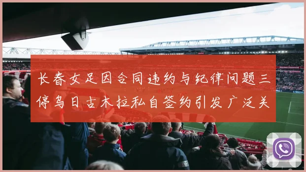 长春女足因合同违约与纪律问题三停乌日古木拉私自签约引发广泛关注