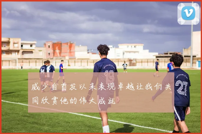 威少自首发以来表现卓越让我们共同欣赏他的伟大成就