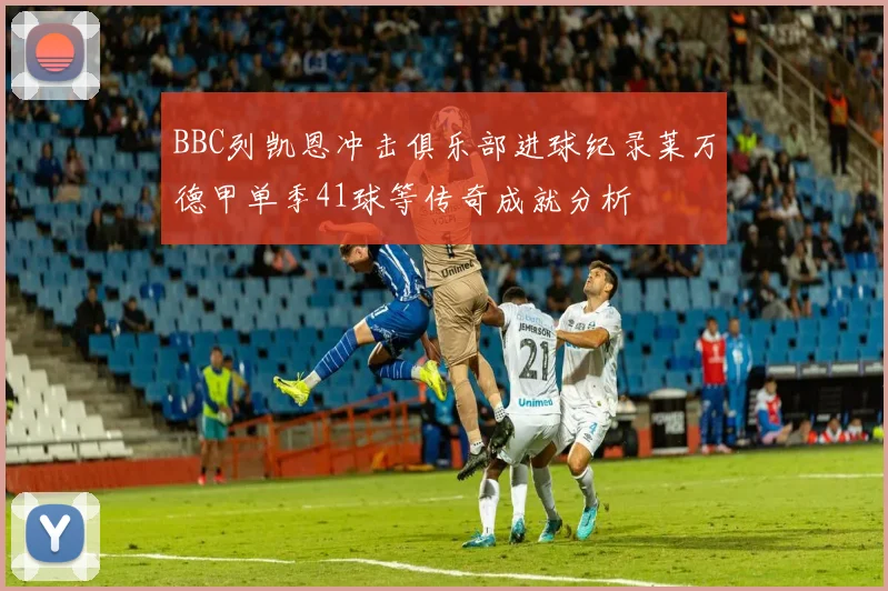 BBC列凯恩冲击俱乐部进球纪录莱万德甲单季41球等传奇成就分析