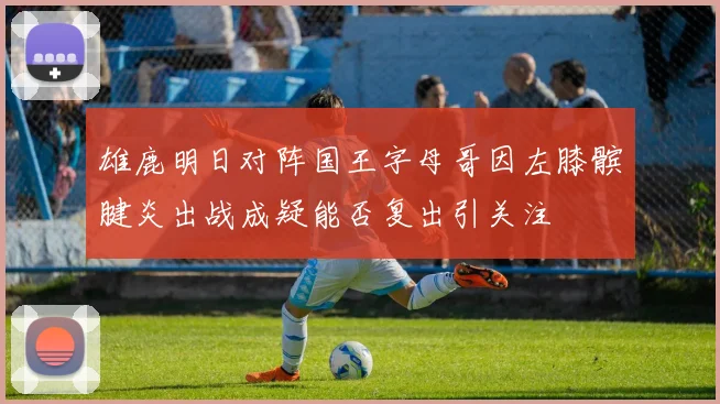 雄鹿明日对阵国王字母哥因左膝髌腱炎出战成疑能否复出引关注