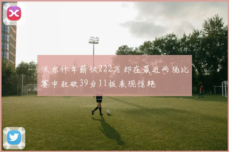 沃尔什年薪仅222万却在最近两场比赛中狂砍39分11板表现惊艳