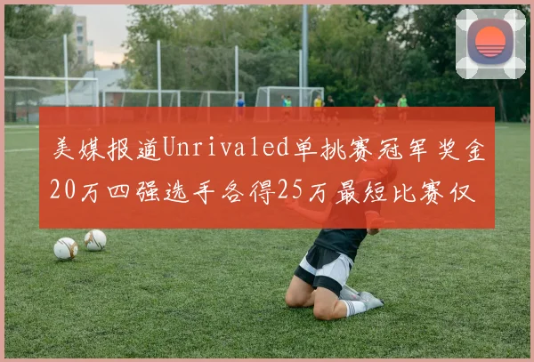 美媒报道Unrivaled单挑赛冠军奖金20万四强选手各得25万最短比赛仅15分钟结束