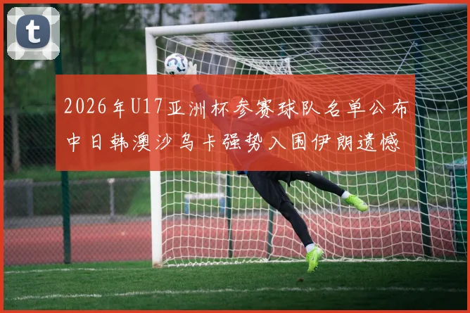 2026年U17亚洲杯参赛球队名单公布中日韩澳沙乌卡强势入围伊朗遗憾无缘