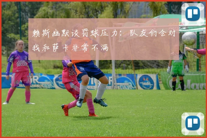 赖斯幽默谈罚球压力：队友们会对我和萨卡非常不满