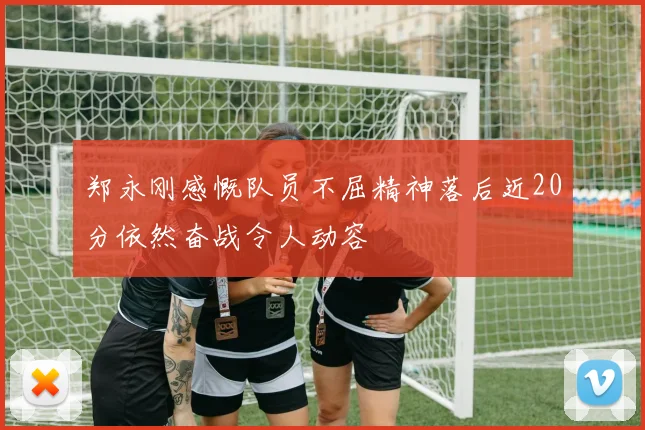 郑永刚感慨队员不屈精神落后近20分依然奋战令人动容