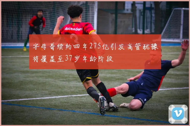 字母哥续约四年275亿引发高管犹豫将覆盖至37岁年龄阶段