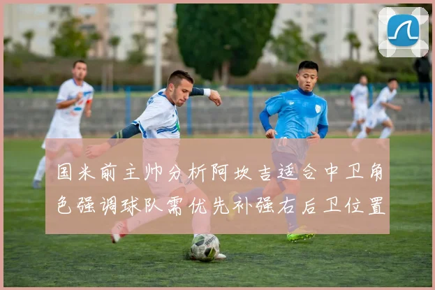 国米前主帅分析阿坎吉适合中卫角色强调球队需优先补强右后卫位置