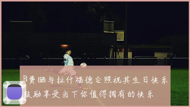 B费晒与拉什福德合照祝其生日快乐鼓励享受当下你值得拥有的快乐