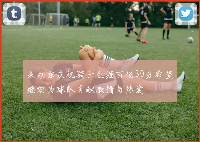米切尔庆祝骑士生涯百场30分希望继续为球队贡献激情与热爱