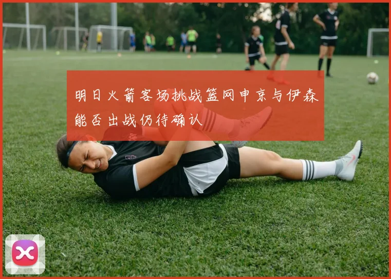明日火箭客场挑战篮网申京与伊森能否出战仍待确认