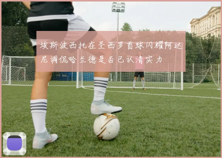 埃斯波西托在圣西罗首球闪耀阿达尼调侃哈兰德是否已认清实力