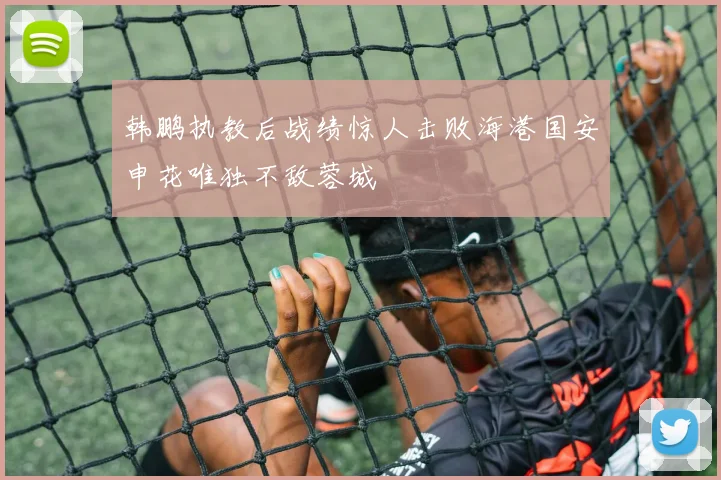 韩鹏执教后战绩惊人击败海港国安申花唯独不敌蓉城
