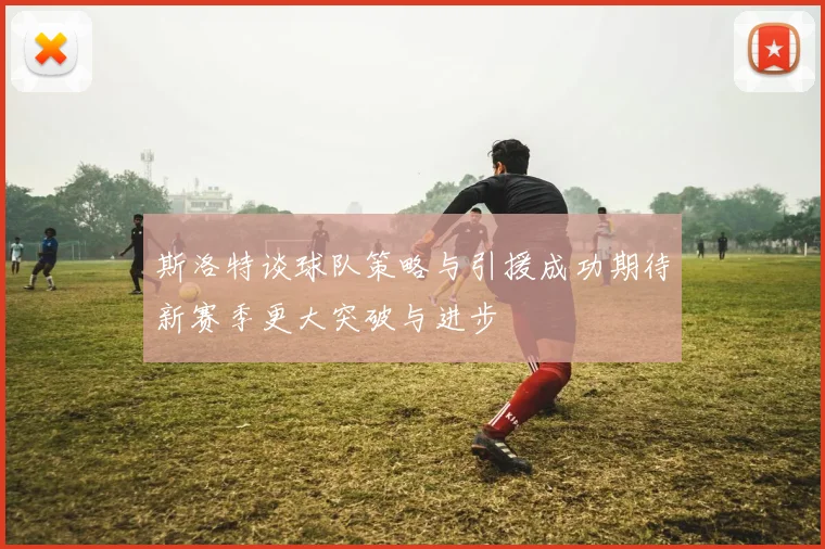 斯洛特谈球队策略与引援成功期待新赛季更大突破与进步
