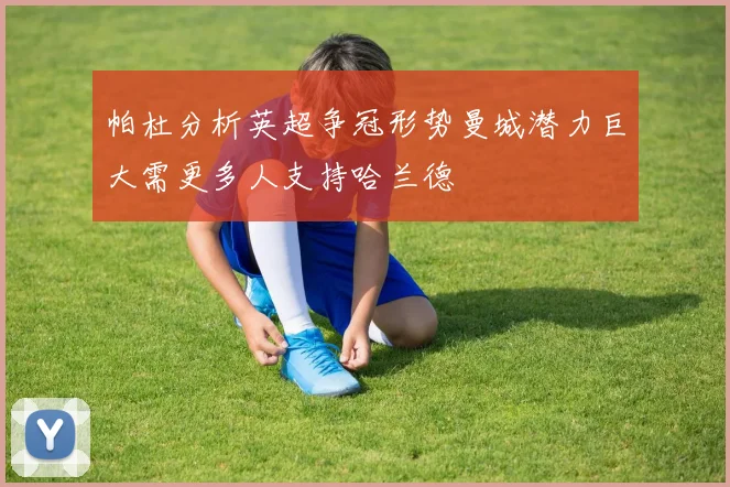 帕杜分析英超争冠形势曼城潜力巨大需更多人支持哈兰德