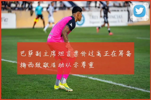巴萨副主席坦言票价过高正在筹备梅西致敬活动以示尊重