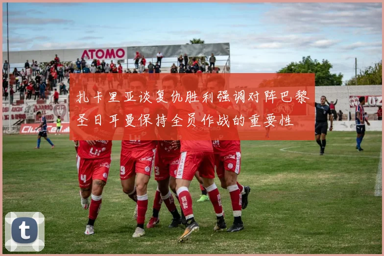 扎卡里亚谈复仇胜利强调对阵巴黎圣日耳曼保持全员作战的重要性
