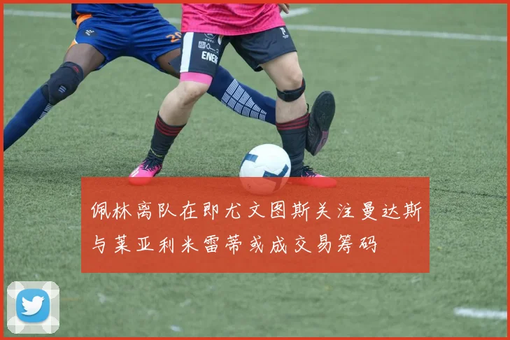 佩林离队在即尤文图斯关注曼达斯与莱亚利米雷蒂或成交易筹码