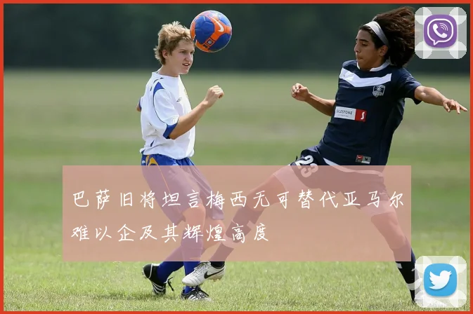 巴萨旧将坦言梅西无可替代亚马尔难以企及其辉煌高度