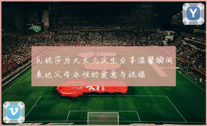瓦妮莎为大女儿庆生分享温馨瞬间表达父母永恒的爱意与祝福