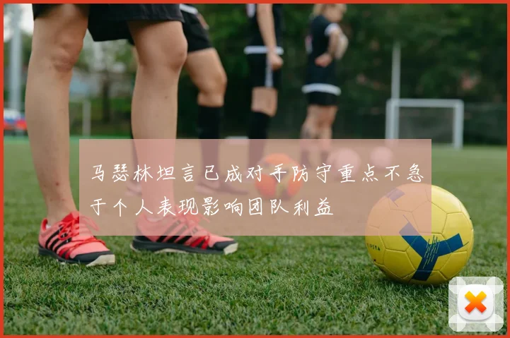 马瑟林坦言已成对手防守重点不急于个人表现影响团队利益