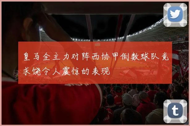 皇马全主力对阵西协甲倒数球队竟求饶令人震惊的表现