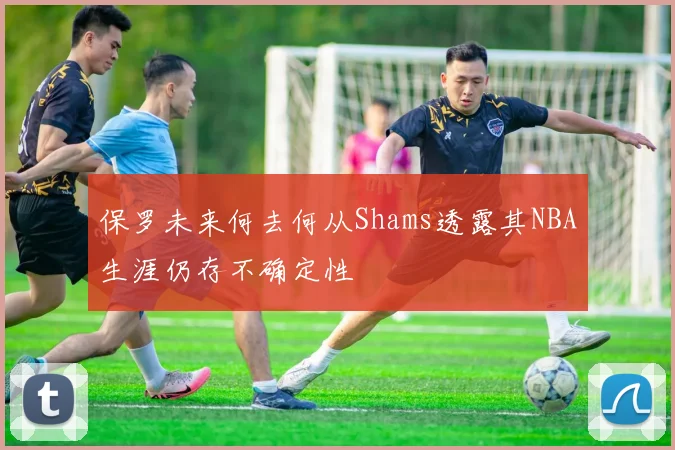 保罗未来何去何从Shams透露其NBA生涯仍存不确定性
