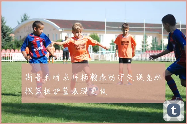 斯普利特点评杨瀚森防守失误克林根篮板护筐表现更佳