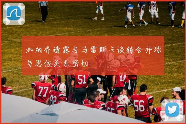 加纳乔透露与马雷斯卡谈转会并称与恩佐关系密切