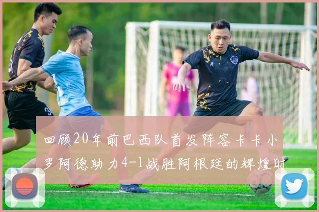 回顾20年前巴西队首发阵容卡卡小罗阿德助力4-1战胜阿根廷的辉煌时刻