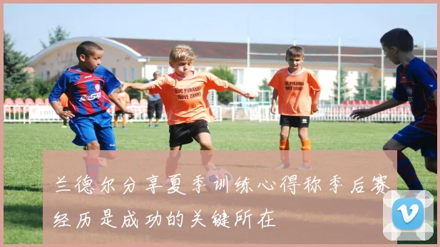 兰德尔分享夏季训练心得称季后赛经历是成功的关键所在