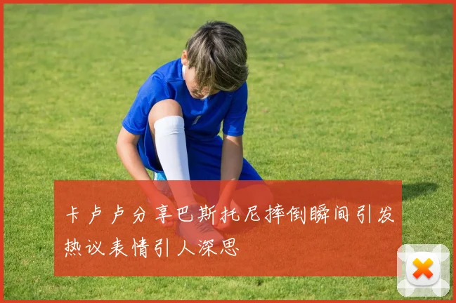 卡卢卢分享巴斯托尼摔倒瞬间引发热议表情引人深思