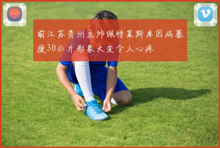 前江苏贵州主帅佩特莱斯库因病暴瘦30公斤形象大变令人心疼
