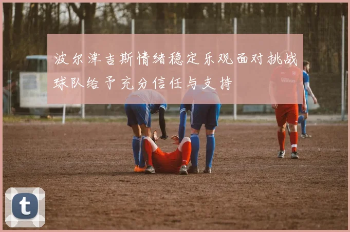 波尔津吉斯情绪稳定乐观面对挑战球队给予充分信任与支持