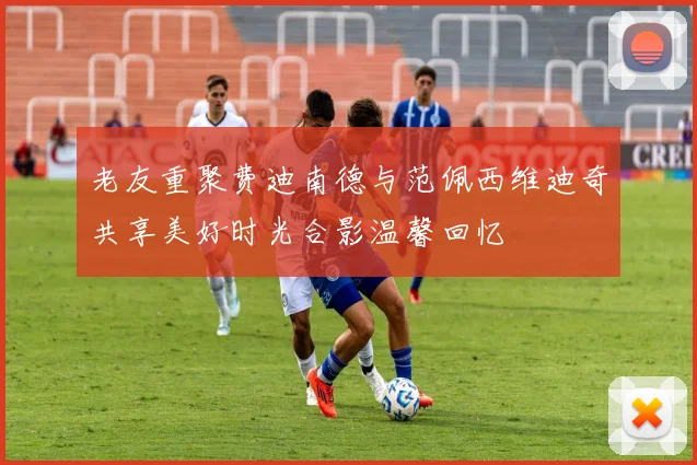 老友重聚费迪南德与范佩西维迪奇共享美好时光合影温馨回忆