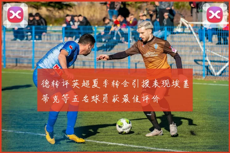 德转评英超夏季转会引援表现埃基蒂克等五名球员获最佳评价