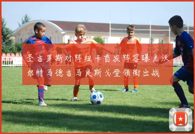 圣吉罗斯对阵纽卡首发阵容曝光沃尔特马德吉马良斯戈登领衔出战