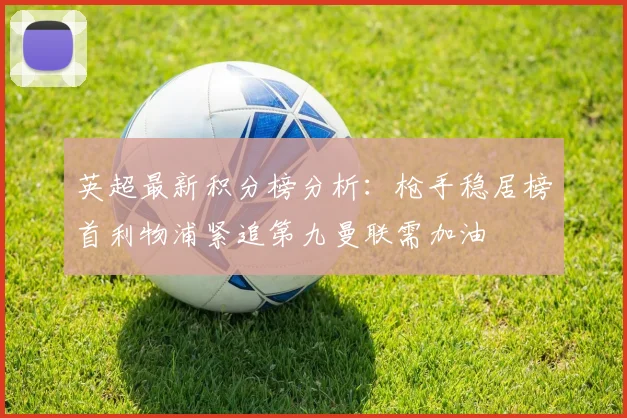 英超最新积分榜分析：枪手稳居榜首利物浦紧追第九曼联需加油