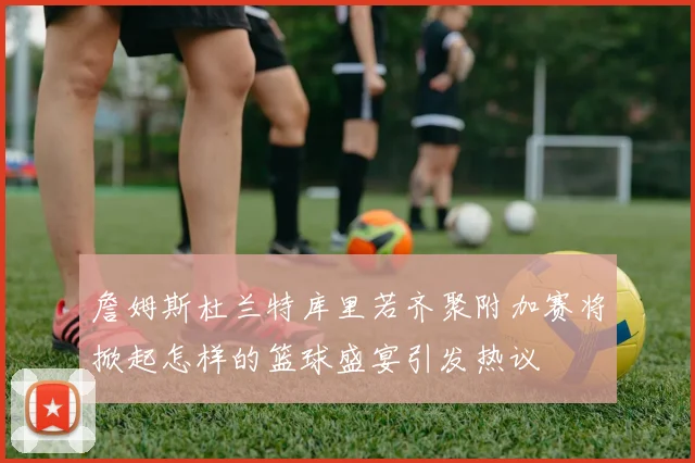 詹姆斯杜兰特库里若齐聚附加赛将掀起怎样的篮球盛宴引发热议