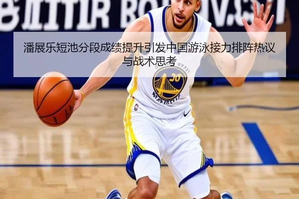 潘展乐短池分段成绩提升引发中国游泳接力排阵热议与战术思考